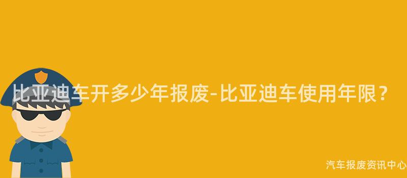 比亚迪车开多少年报废-比亚迪车使用年限？
