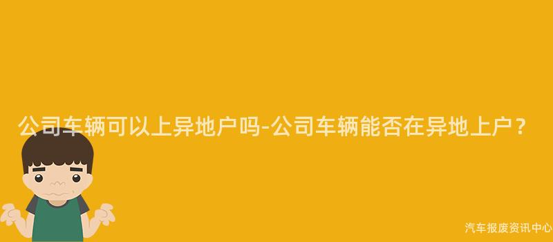 公司车辆可以上异地户吗-公司车辆能否在异地上户？