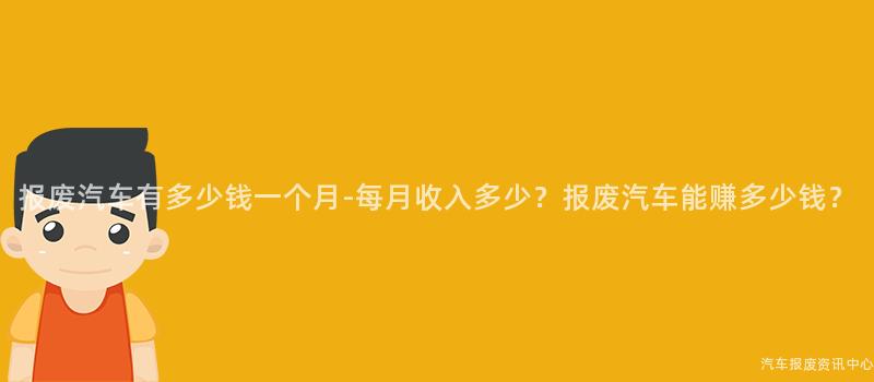 报废汽车有多少钱一个月-每月收入多少？报废汽车能赚多少钱？