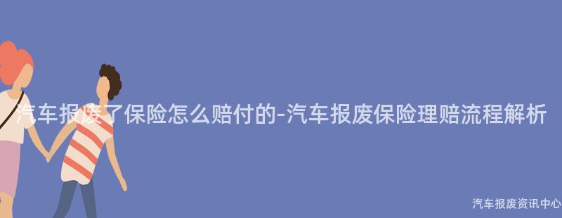 汽车报废了保险怎么赔付的-汽车报废保险理赔流程解析