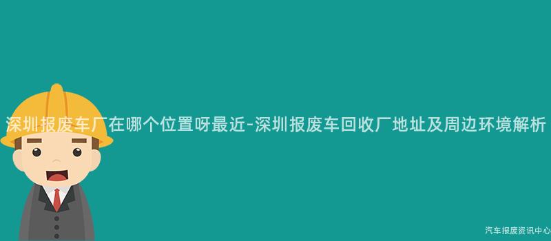深圳报废车厂在哪个位置呀最近-深圳报废车回收厂地址及周边环境解析