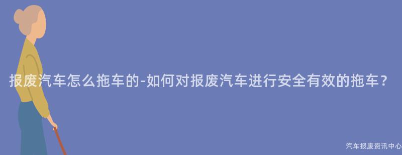 报废汽车怎么拖车的-如何对报废汽车进行安全有效的拖车？