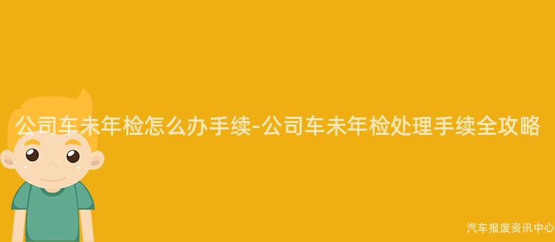 公司车未年检怎么办手续-公司车未年检处理手续全攻略