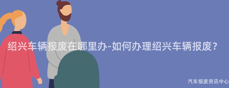 绍兴车辆报废在哪里办-如何办理绍兴车辆报废？