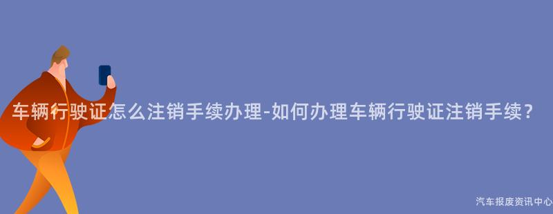 车辆行驶证怎么注销手续办理-如何办理车辆行驶证注销手续？