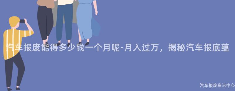 汽车报废能得多少钱一个月呢-月入过万，揭秘汽车报底蕴