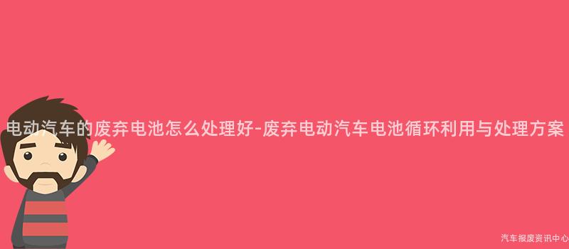 电动汽车的废弃电池怎么处理好-废弃电动汽车电池循环利用与处理方案