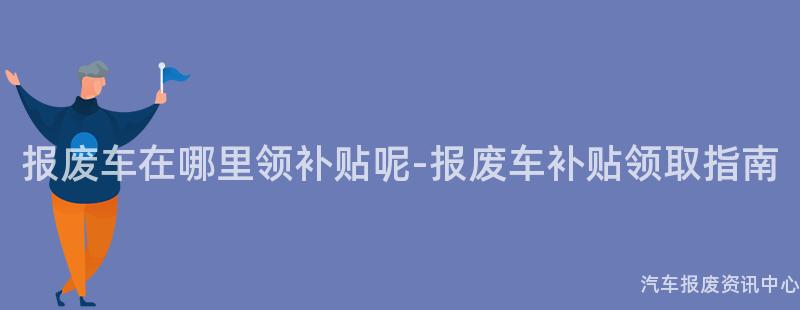 报废车在哪里领补贴呢-报废车补贴领取指南