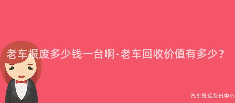 老车报废多少钱一台啊-老车回收价值有多少？