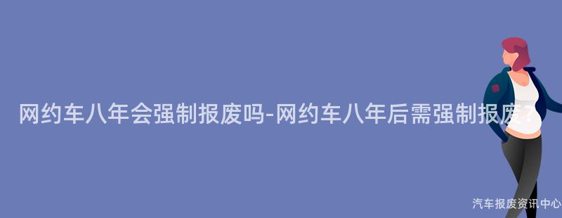 网约车八年会强制报废吗-网约车八年后需强制报废？