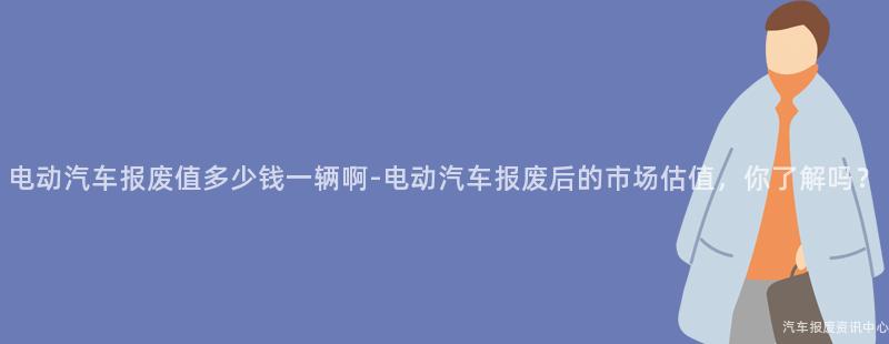 电动汽车报废值多少钱一辆啊-电动汽车报废后的市场估值，你了解吗？