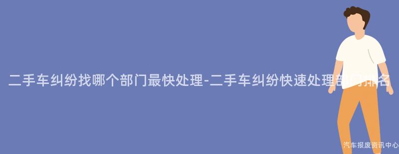 二手车纠纷找哪个部门最快处理-二手车纠纷快速处理部门排名