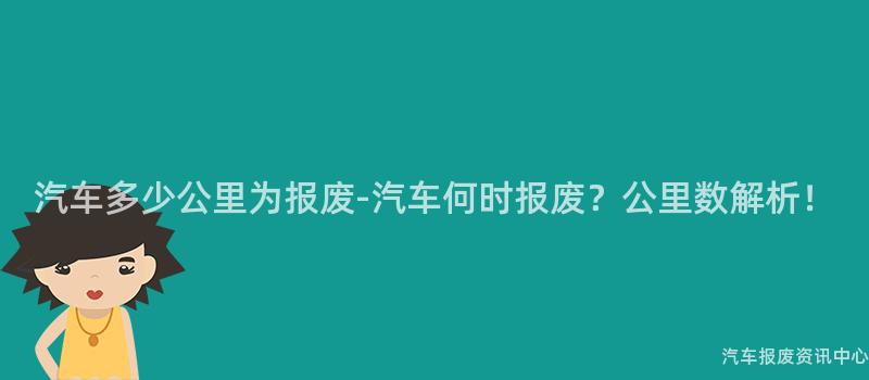 汽车多少公里为报废-汽车何时报废？公里数解析！
