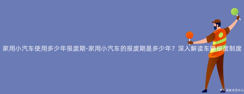 家用小汽车使用多少年报废期-家用小汽车的报废期是多少年？深入解读车辆报废制度