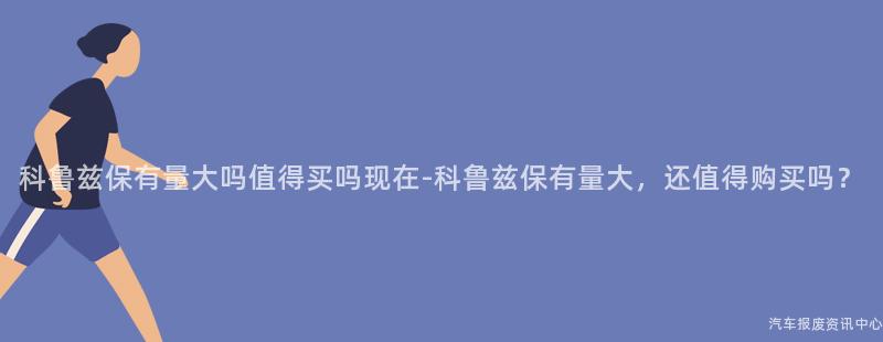 科鲁兹保有量大吗值得买吗现在-科鲁兹保有量大，还值得购买吗？