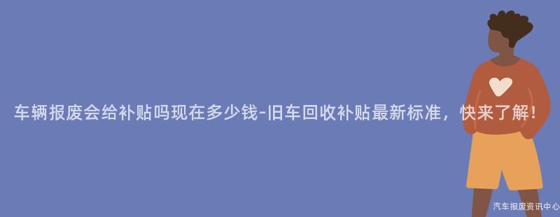 车辆报废会给补贴吗现在多少钱-旧车回收补贴最新标准，快来了解！