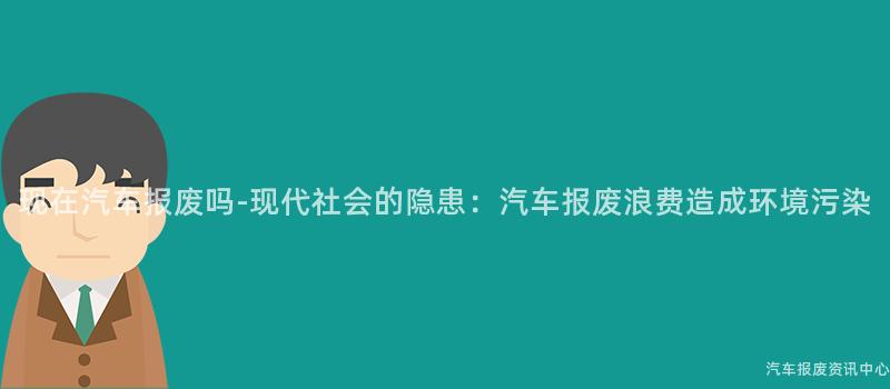 现在汽车报废吗-现代社会的隐患：汽车报废浪费造成环境污染
