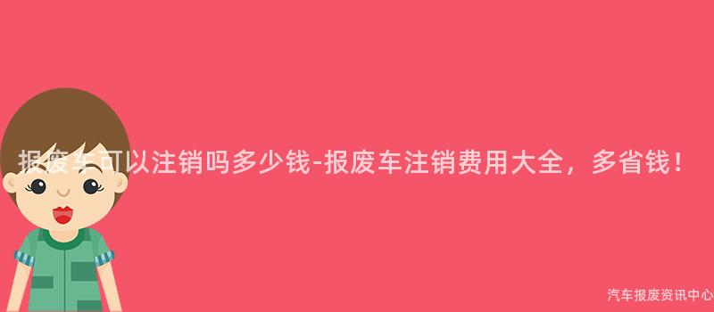 报废车可以注销吗多少钱-报废车注销费用大全，多省钱！