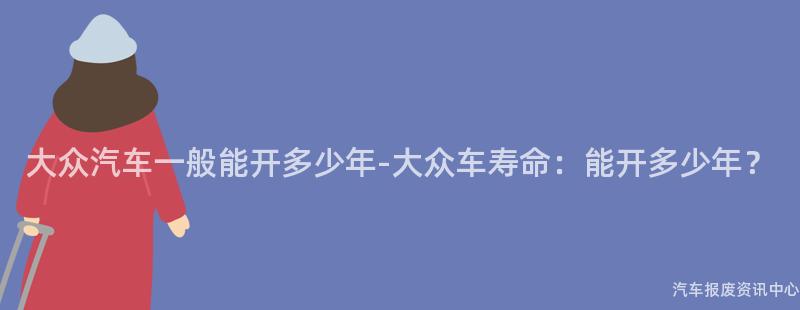 大众汽车一般能开多少年-大众车寿命：能开多少年？