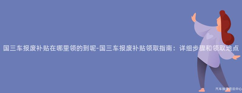 国三车报废补贴在哪里领的到呢-国三车报废补贴领取指南：详细步骤和领取地点