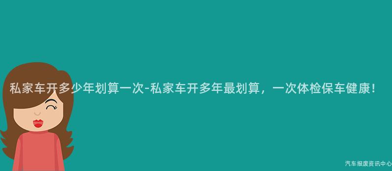 私家车开多少年划算一次-私家车开多年最划算，一次体检保车健康！