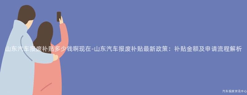 山东汽车报废补贴多少钱啊现在-山东汽车报废补贴最新政策：补贴金额及申请流程解析