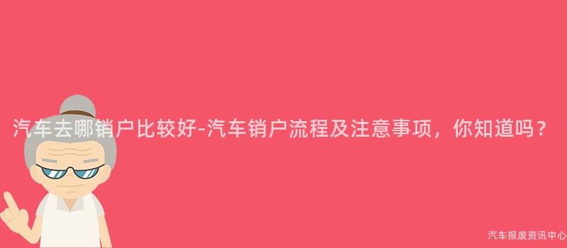 汽车去哪销户比较好-汽车销户流程及注意事项，你知道吗？