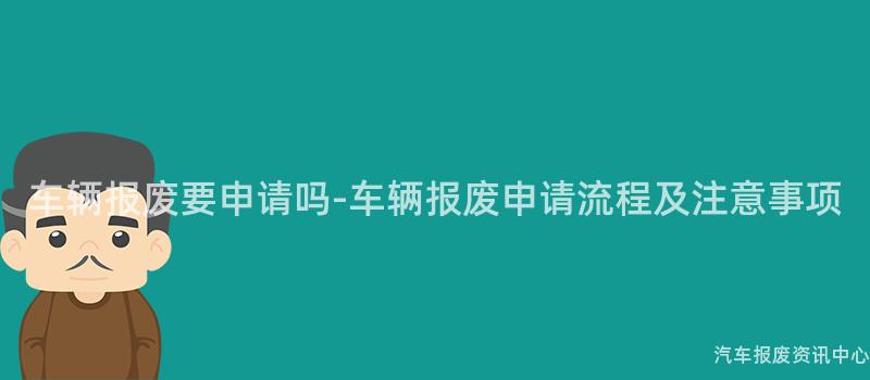车辆报废要申请吗-车辆报废申请流程及注意事项