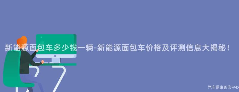 新能源面包车多少钱一辆-新能源面包车价格及评测信息大揭秘！