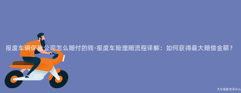 报废车辆保险公司怎么赔付的钱-报废车险理赔流程详解：如何获得最大赔偿金额？