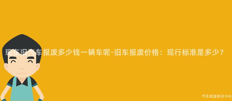 现在旧汽车报废多少钱一辆车呢-旧车报废价格：现行标准是多少？