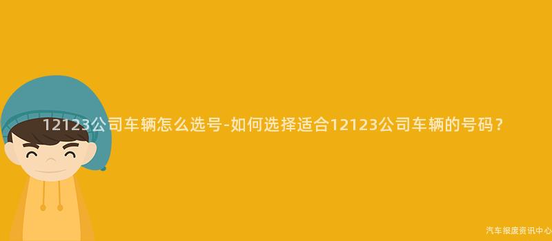 12123公司车辆怎么选号-如何选择适合12123公司车辆的号码？
