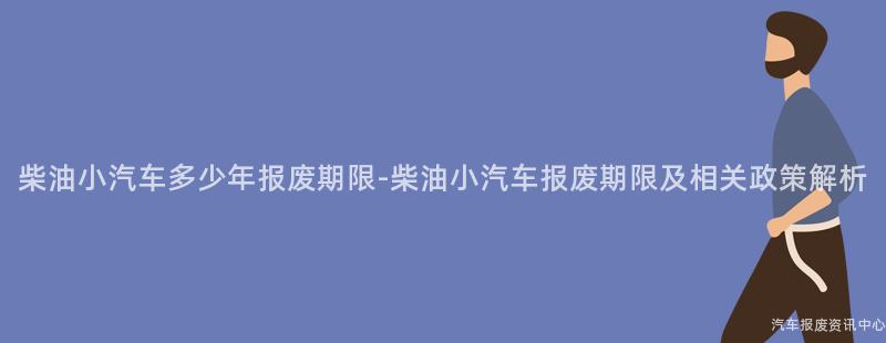 柴油小汽车多少年报废期限-柴油小汽车报废期限及相关政策解析