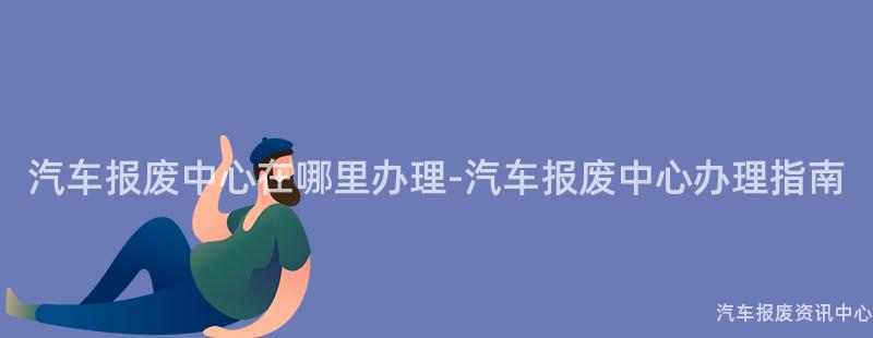 汽车报废中心在哪里办理-汽车报废中心办理指南