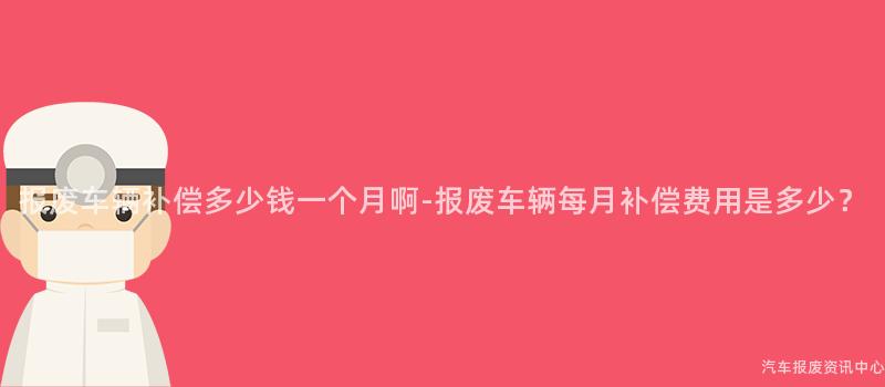 报废车辆补偿多少钱一个月啊-报废车辆每月补偿费用是多少？