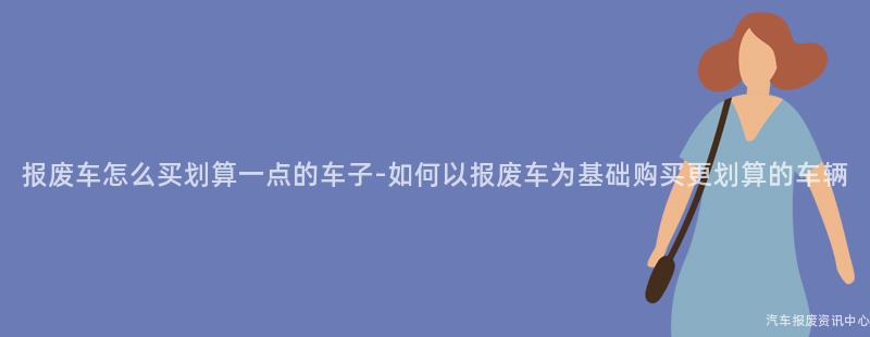 报废车怎么买划算一点的车子-如何以报废车为基础购买更划算的车辆
