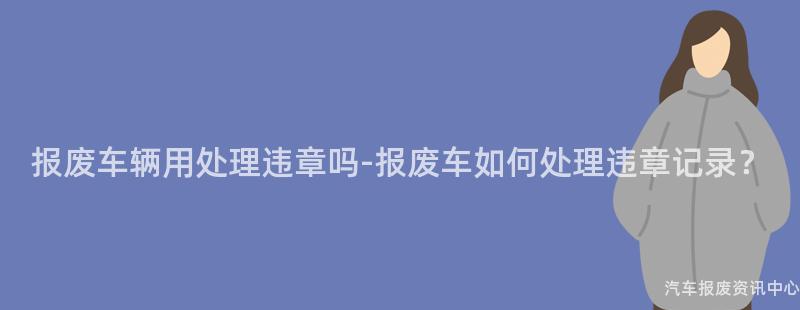 报废车辆用处理违章吗-报废车如何处理违章记录？