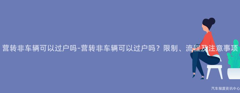 营转非车辆可以过户吗-营转非车辆可以过户吗？限制、流程及注意事项