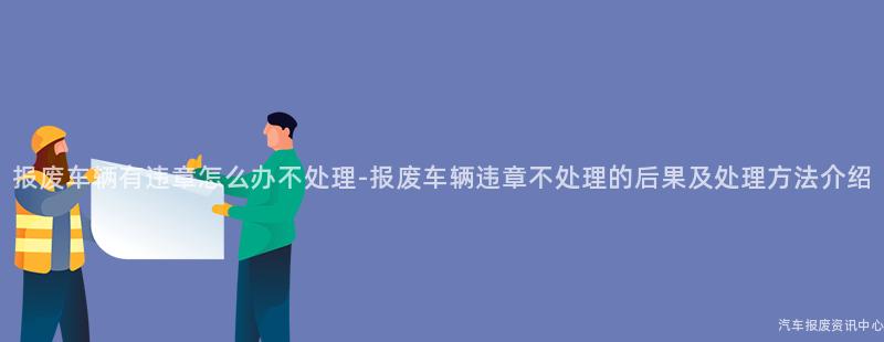 报废车辆有违章怎么办不处理-报废车辆违章不处理的后果及处理方法介绍