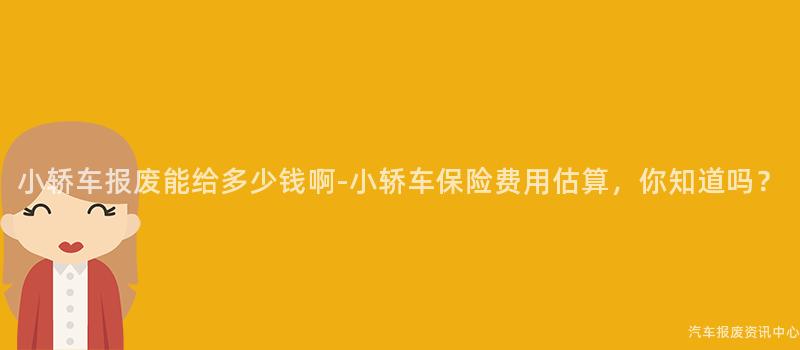 小轿车报废能给多少钱啊-小轿车保险费用估算，你知道吗？