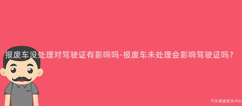 报废车没处理对驾驶证有影响吗-报废车未处理会影响驾驶证吗？