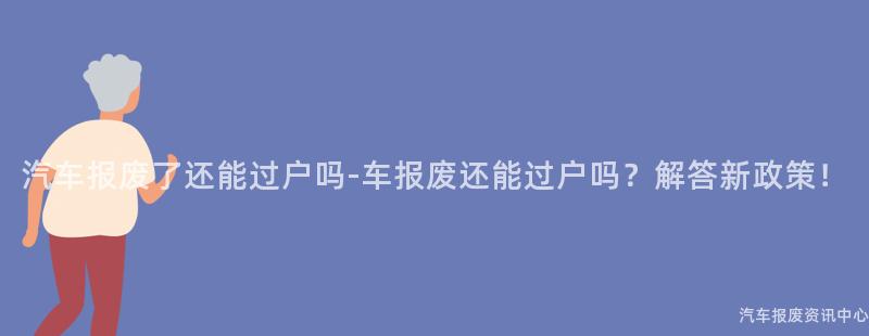 汽车报废了还能过户吗-车报废还能过户吗？解答新政策！