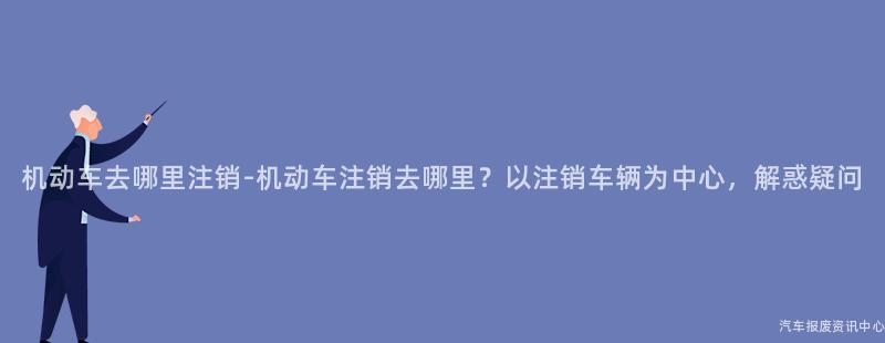 机动车去哪里注销-机动车注销去哪里？以注销车辆为中心，解惑疑问