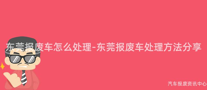 东莞报废车怎么处理-东莞报废车处理方法分享