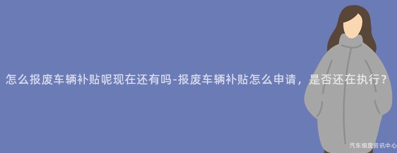 怎么报废车辆补贴呢现在还有吗-报废车辆补贴怎么申请，是否还在执行？