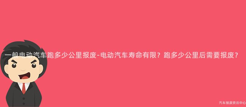 一般电动汽车跑多少公里报废-电动汽车寿命有限？跑多少公里后需要报废？