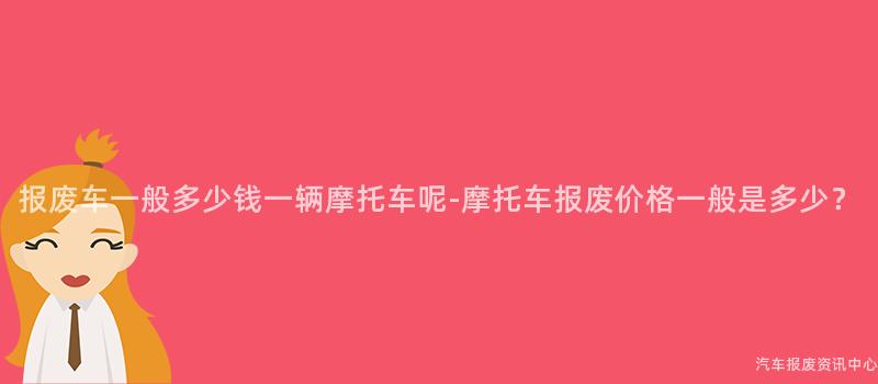 报废车一般多少钱一辆摩托车呢-摩托车报废价格一般是多少？
