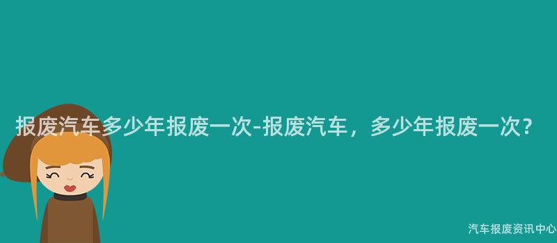 报废汽车多少年报废一次-报废汽车，多少年报废一次？