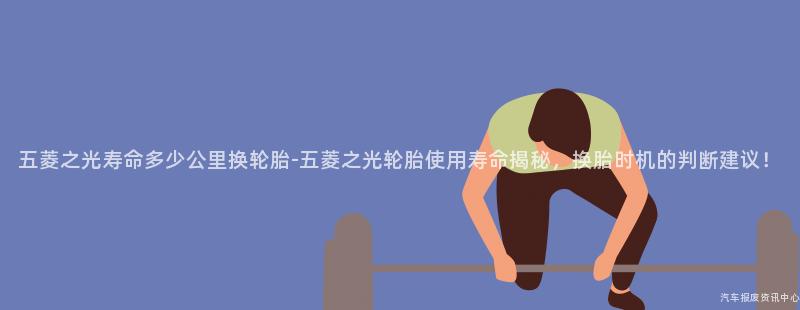 五菱之光寿命多少公里换轮胎-五菱之光轮胎使用寿命揭秘，换胎时机的判断建议！