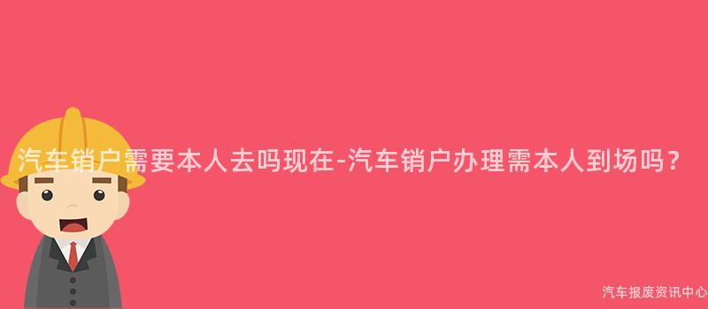 汽车销户需要本人去吗现在-汽车销户办理需本人到场吗？
